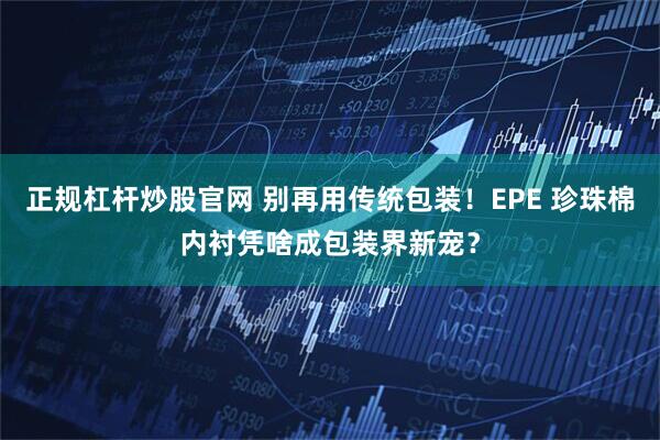 正规杠杆炒股官网 别再用传统包装！EPE 珍珠棉内衬凭啥成包装界新宠？