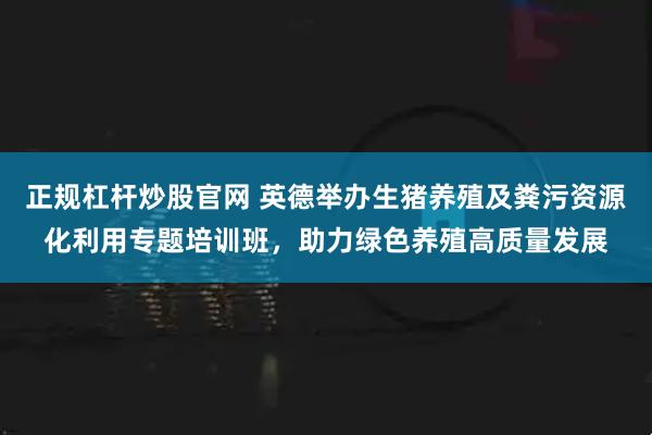 正规杠杆炒股官网 英德举办生猪养殖及粪污资源化利用专题培训班，助力绿色养殖高质量发展