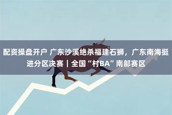 配资操盘开户 广东沙溪绝杀福建石狮，广东南海挺进分区决赛｜全国“村BA”南部赛区