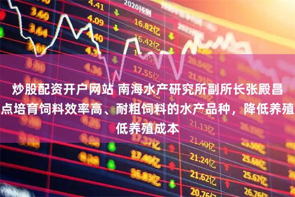 炒股配资开户网站 南海水产研究所副所长张殿昌：重点培育饲料效率高、耐粗饲料的水产品种，降低养殖成本