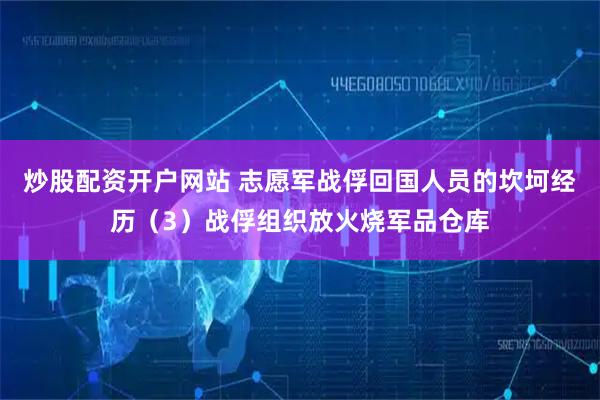 炒股配资开户网站 志愿军战俘回国人员的坎坷经历（3）战俘组织放火烧军品仓库