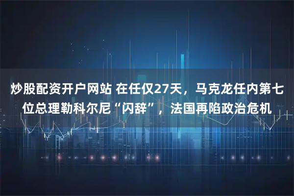 炒股配资开户网站 在任仅27天，马克龙任内第七位总理勒科尔尼“闪辞”，法国再陷政治危机