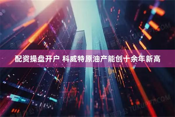 配资操盘开户 科威特原油产能创十余年新高