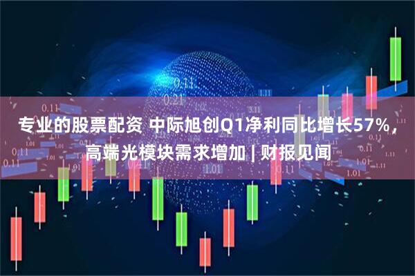专业的股票配资 中际旭创Q1净利同比增长57%，高端光模块需求增加 | 财报见闻