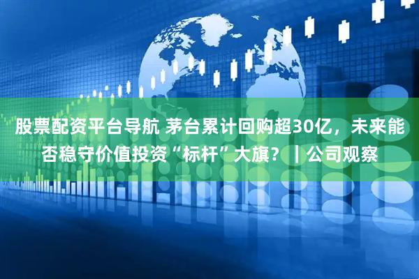 股票配资平台导航 茅台累计回购超30亿，未来能否稳守价值投资“标杆”大旗？｜公司观察