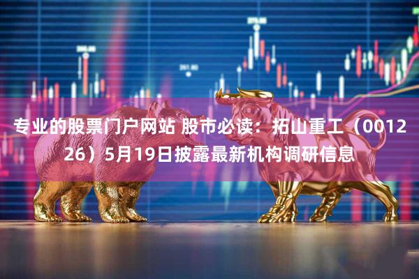 专业的股票门户网站 股市必读：拓山重工（001226）5月19日披露最新机构调研信息