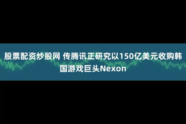 股票配资炒股网 传腾讯正研究以150亿美元收购韩国游戏巨头Nexon