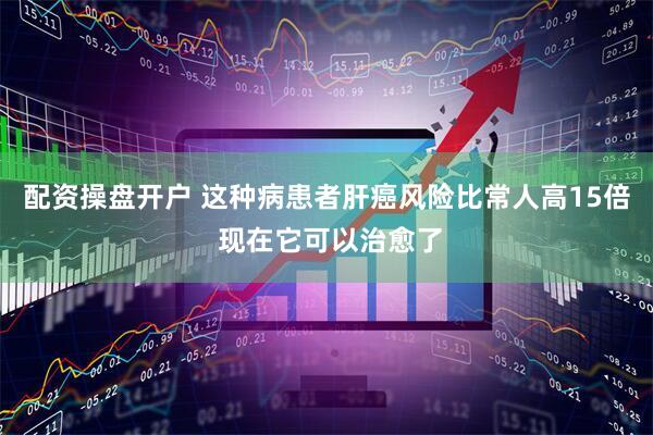 配资操盘开户 这种病患者肝癌风险比常人高15倍 现在它可以治愈了