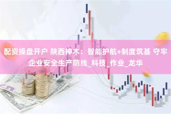 配资操盘开户 陕西神木：智能护航+制度筑基 守牢企业安全生产防线_科技_作业_龙华