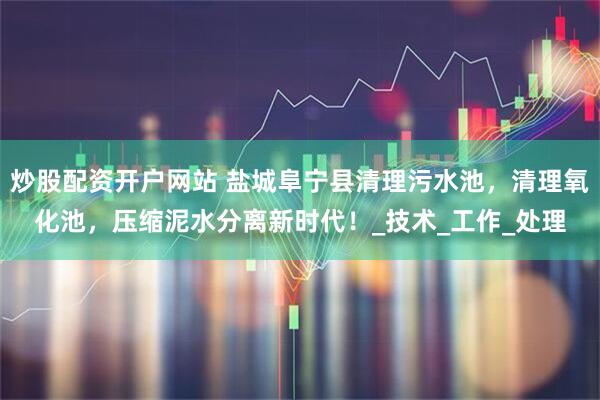 炒股配资开户网站 盐城阜宁县清理污水池，清理氧化池，压缩泥水分离新时代！_技术_工作_处理